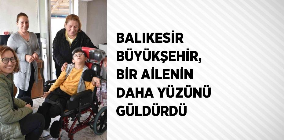 BALIKESİR BÜYÜKŞEHİR, BİR AİLENİN DAHA YÜZÜNÜ GÜLDÜRDÜ