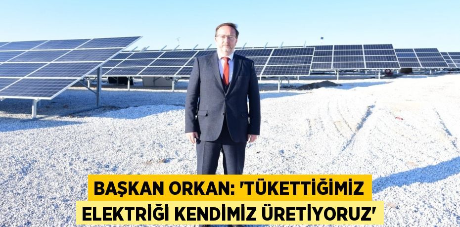 BAŞKAN ORKAN: “TÜKETTİĞİMİZ ELEKTRİĞİ KENDİMİZ ÜRETİYORUZ”