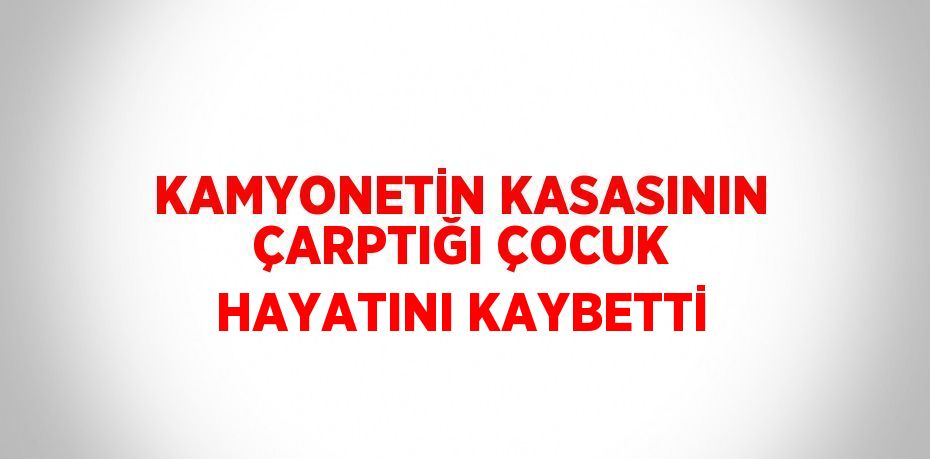 KAMYONETİN KASASININ ÇARPTIĞI ÇOCUK HAYATINI KAYBETTİ