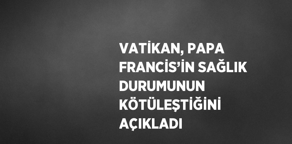 VATİKAN, PAPA FRANCİS’İN SAĞLIK DURUMUNUN KÖTÜLEŞTİĞİNİ AÇIKLADI