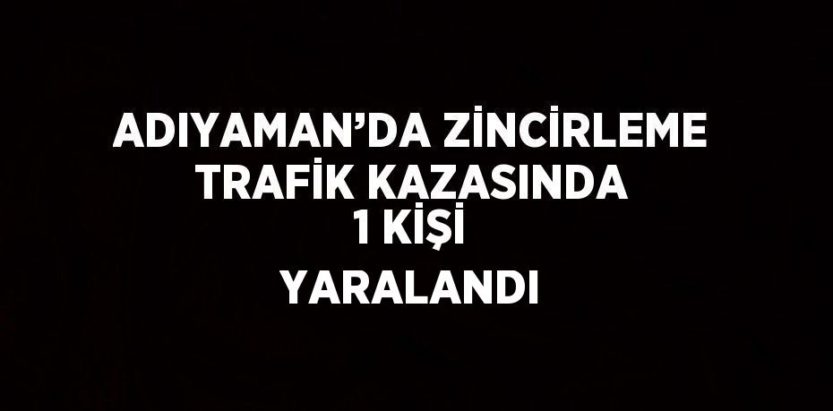 ADIYAMAN’DA ZİNCİRLEME TRAFİK KAZASINDA 1 KİŞİ YARALANDI