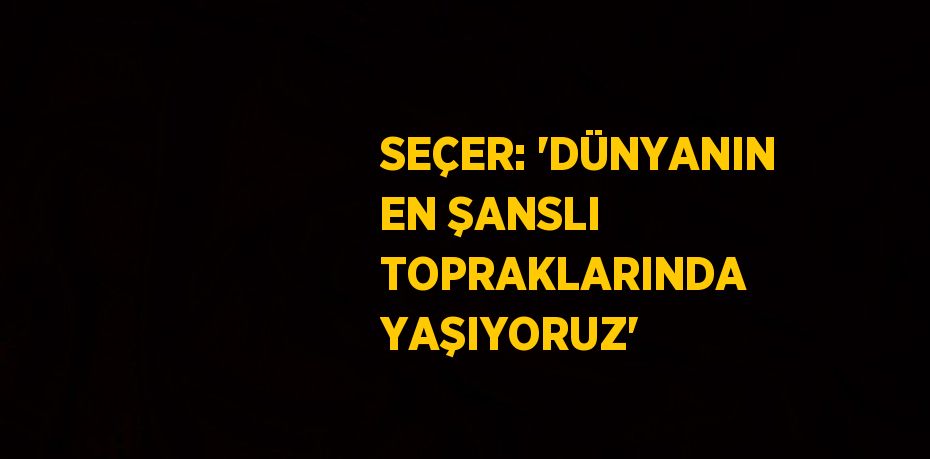 SEÇER: 'DÜNYANIN EN ŞANSLI TOPRAKLARINDA YAŞIYORUZ'