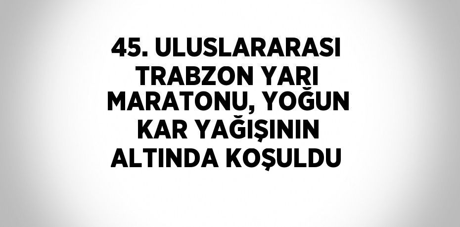 45. ULUSLARARASI TRABZON YARI MARATONU, YOĞUN KAR YAĞIŞININ ALTINDA KOŞULDU