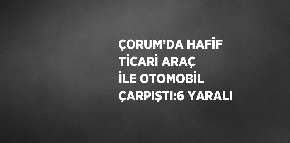 ÇORUM’DA HAFİF TİCARİ ARAÇ İLE OTOMOBİL ÇARPIŞTI:6 YARALI