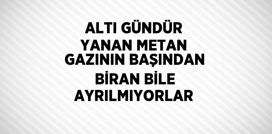 ALTI GÜNDÜR YANAN METAN GAZININ BAŞINDAN BİRAN BİLE AYRILMIYORLAR