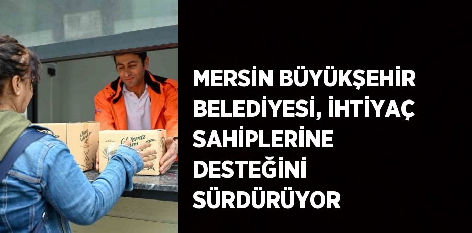 MERSİN BÜYÜKŞEHİR BELEDİYESİ, İHTİYAÇ SAHİPLERİNE DESTEĞİNİ SÜRDÜRÜYOR