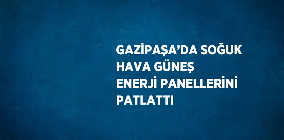 GAZİPAŞA’DA SOĞUK HAVA GÜNEŞ ENERJİ PANELLERİNİ PATLATTI