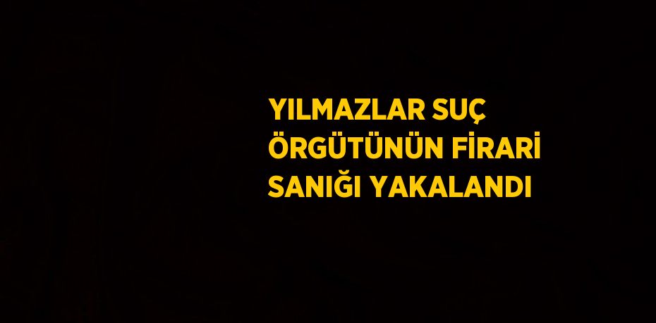 YILMAZLAR SUÇ ÖRGÜTÜNÜN FİRARİ SANIĞI YAKALANDI