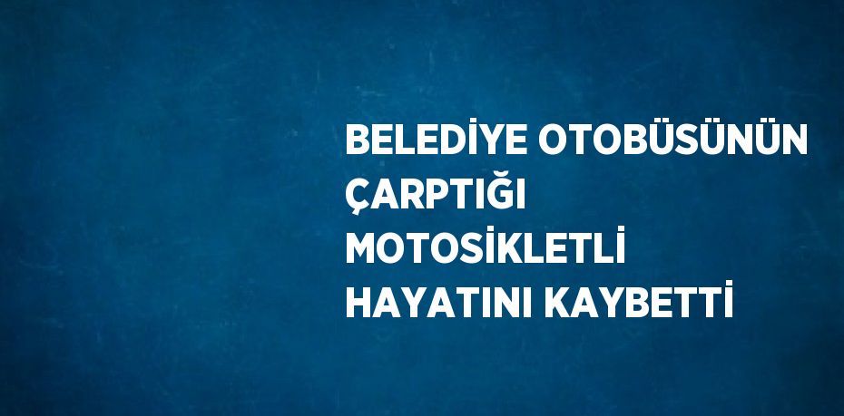 BELEDİYE OTOBÜSÜNÜN ÇARPTIĞI MOTOSİKLETLİ HAYATINI KAYBETTİ