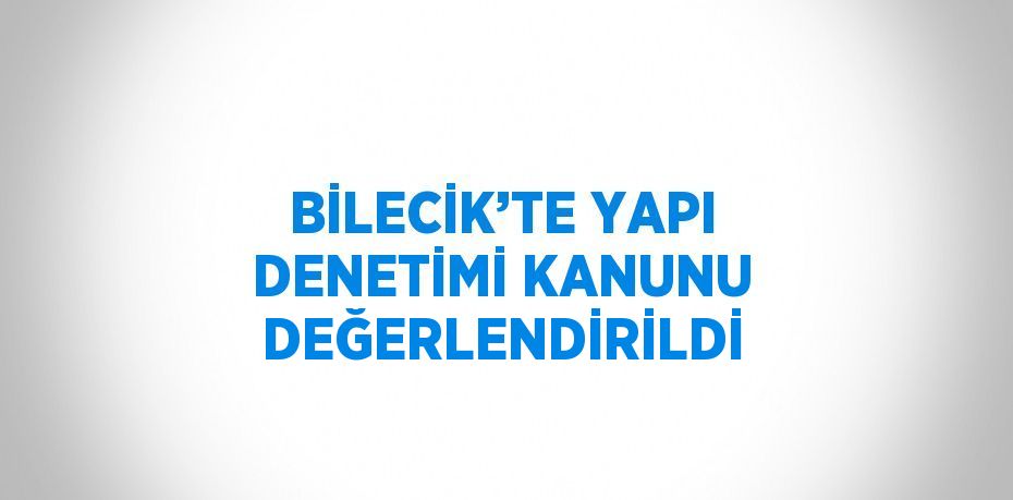 BİLECİK’TE YAPI DENETİMİ KANUNU DEĞERLENDİRİLDİ