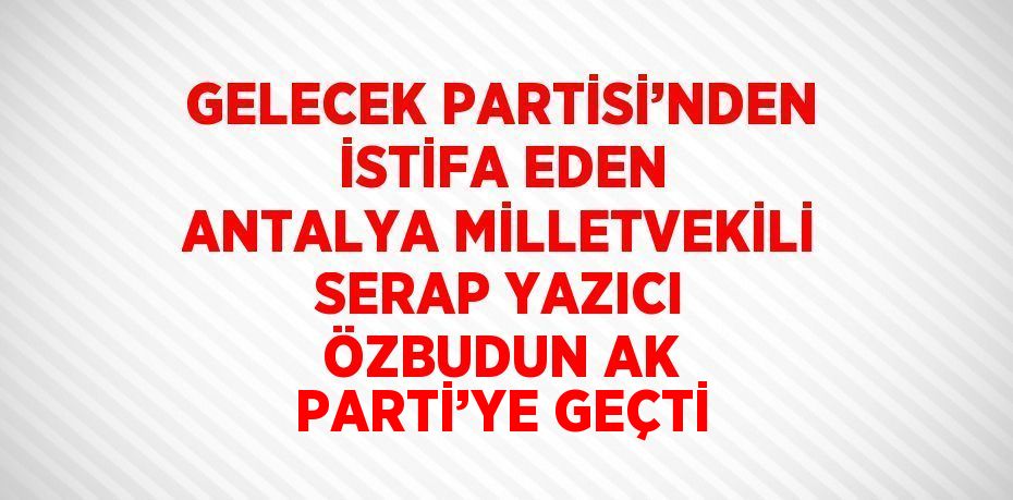 GELECEK PARTİSİ’NDEN İSTİFA EDEN ANTALYA MİLLETVEKİLİ SERAP YAZICI ÖZBUDUN AK PARTİ’YE GEÇTİ