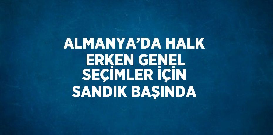 ALMANYA’DA HALK ERKEN GENEL SEÇİMLER İÇİN SANDIK BAŞINDA