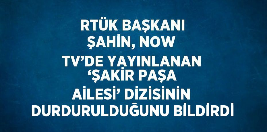 RTÜK BAŞKANI ŞAHİN, NOW TV’DE YAYINLANAN ‘ŞAKİR PAŞA AİLESİ’ DİZİSİNİN DURDURULDUĞUNU BİLDİRDİ