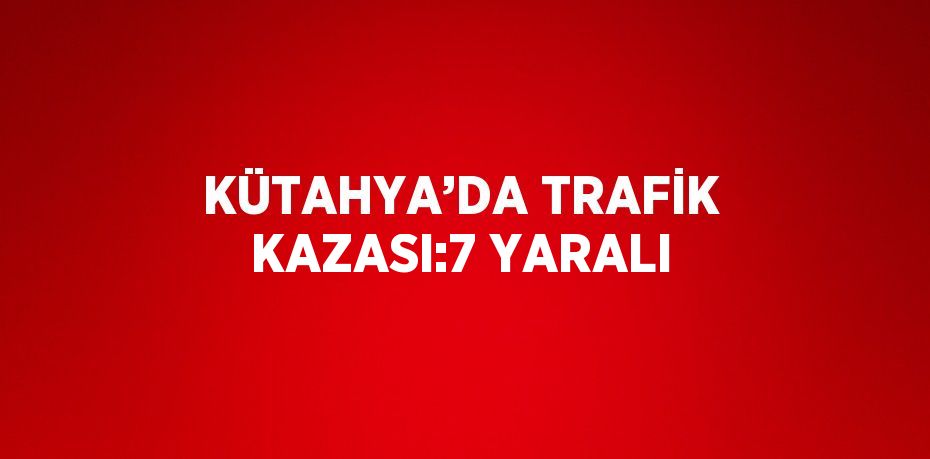 KÜTAHYA’DA TRAFİK KAZASI:7 YARALI