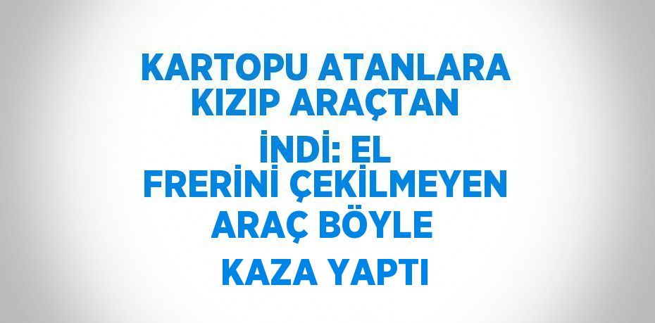 KARTOPU ATANLARA KIZIP ARAÇTAN İNDİ: EL FRERİNİ ÇEKİLMEYEN ARAÇ BÖYLE KAZA YAPTI