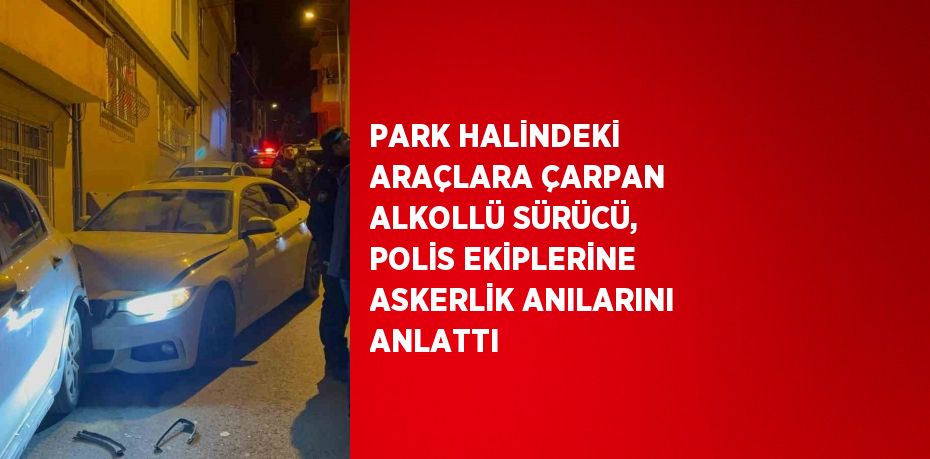 PARK HALİNDEKİ ARAÇLARA ÇARPAN ALKOLLÜ SÜRÜCÜ, POLİS EKİPLERİNE ASKERLİK ANILARINI ANLATTI