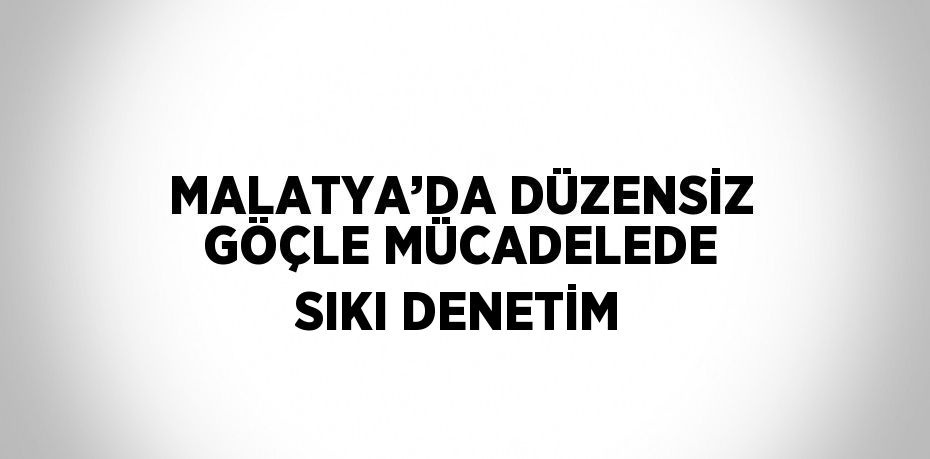 MALATYA’DA DÜZENSİZ GÖÇLE MÜCADELEDE SIKI DENETİM