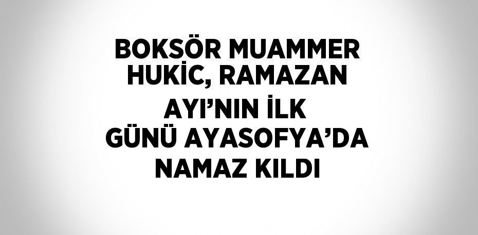 BOKSÖR MUAMMER HUKİC, RAMAZAN AYI’NIN İLK GÜNÜ AYASOFYA’DA NAMAZ KILDI