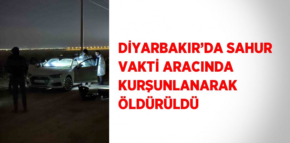 DİYARBAKIR’DA SAHUR VAKTİ ARACINDA KURŞUNLANARAK ÖLDÜRÜLDÜ