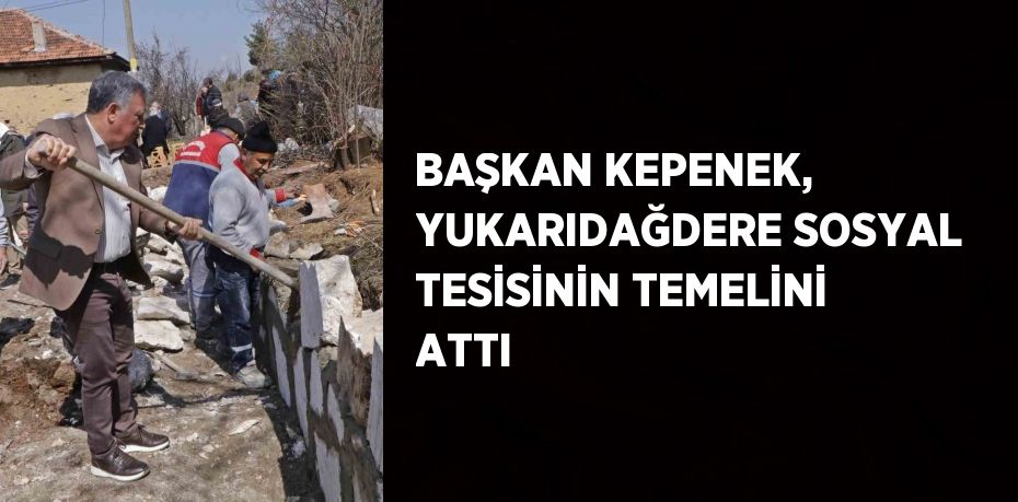 BAŞKAN KEPENEK, YUKARIDAĞDERE SOSYAL TESİSİNİN TEMELİNİ ATTI