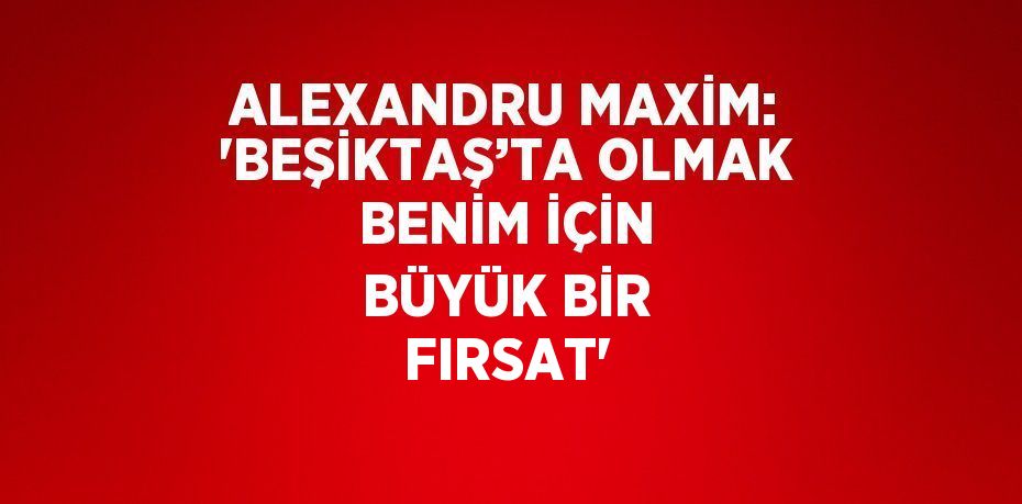 ALEXANDRU MAXİM: 'BEŞİKTAŞ’TA OLMAK BENİM İÇİN BÜYÜK BİR FIRSAT'