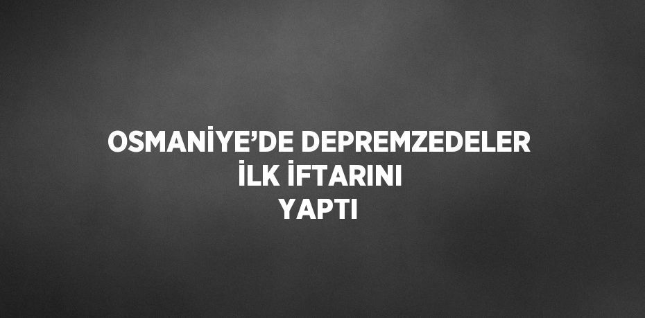 OSMANİYE’DE DEPREMZEDELER İLK İFTARINI YAPTI