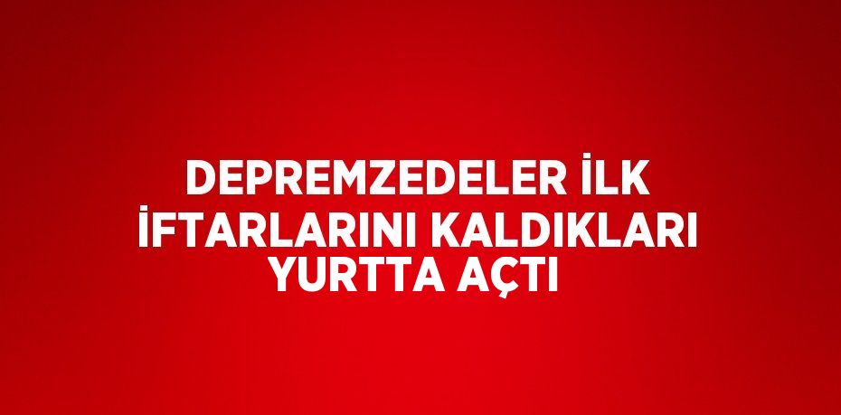 DEPREMZEDELER İLK İFTARLARINI KALDIKLARI YURTTA AÇTI