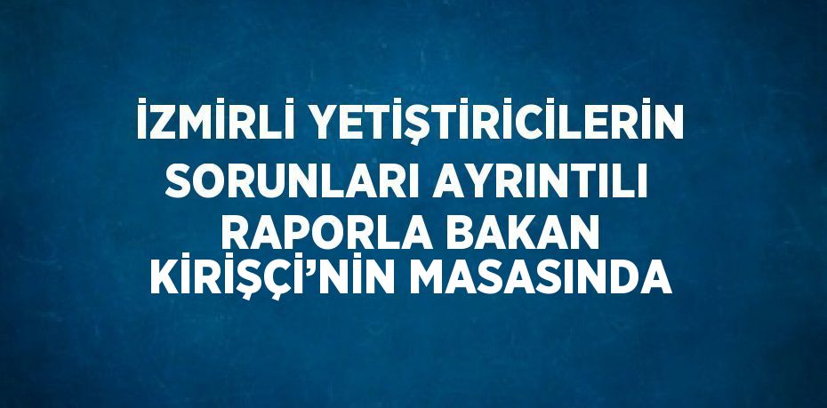 İZMİRLİ YETİŞTİRİCİLERİN SORUNLARI AYRINTILI RAPORLA BAKAN KİRİŞÇİ’NİN MASASINDA