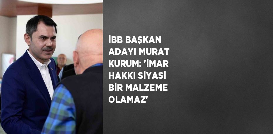 İBB BAŞKAN ADAYI MURAT KURUM: 'İMAR HAKKI SİYASİ BİR MALZEME OLAMAZ'