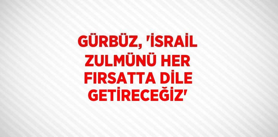 GÜRBÜZ, 'İSRAİL ZULMÜNÜ HER FIRSATTA DİLE GETİRECEĞİZ'