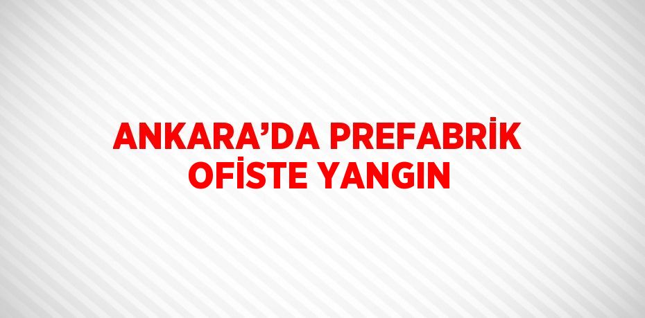 ANKARA’DA PREFABRİK OFİSTE YANGIN