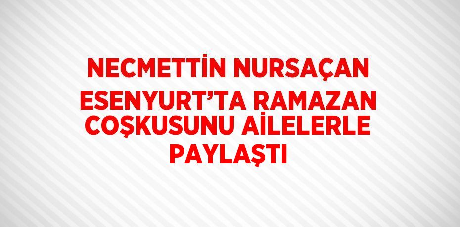 NECMETTİN NURSAÇAN ESENYURT’TA RAMAZAN COŞKUSUNU AİLELERLE PAYLAŞTI