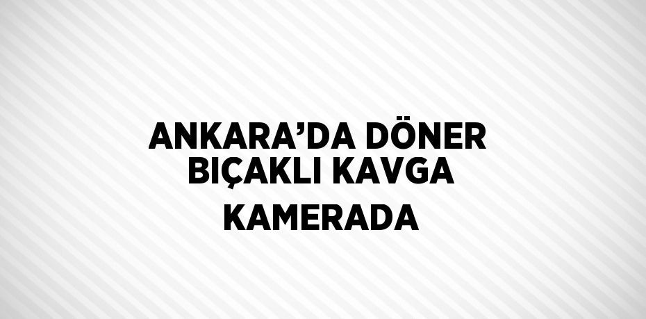 ANKARA’DA DÖNER BIÇAKLI KAVGA KAMERADA