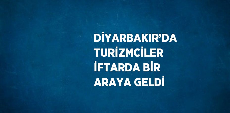 DİYARBAKIR’DA TURİZMCİLER İFTARDA BİR ARAYA GELDİ