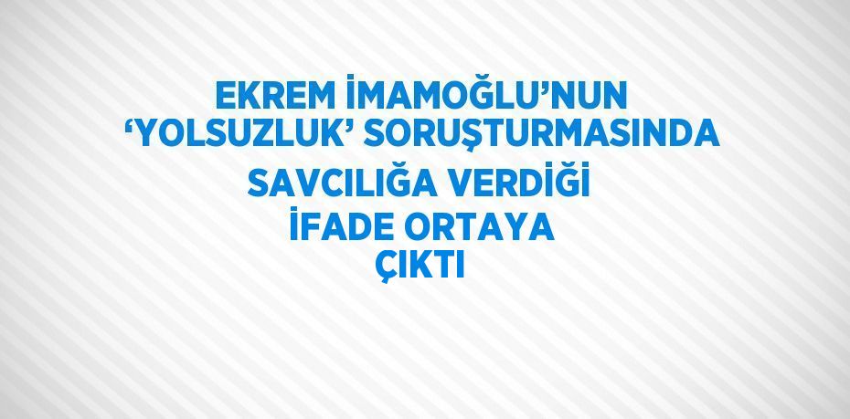 EKREM İMAMOĞLU’NUN ‘YOLSUZLUK’ SORUŞTURMASINDA SAVCILIĞA VERDİĞİ İFADE ORTAYA ÇIKTI