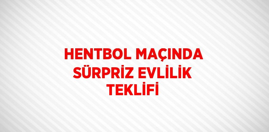 HENTBOL MAÇINDA SÜRPRİZ EVLİLİK TEKLİFİ