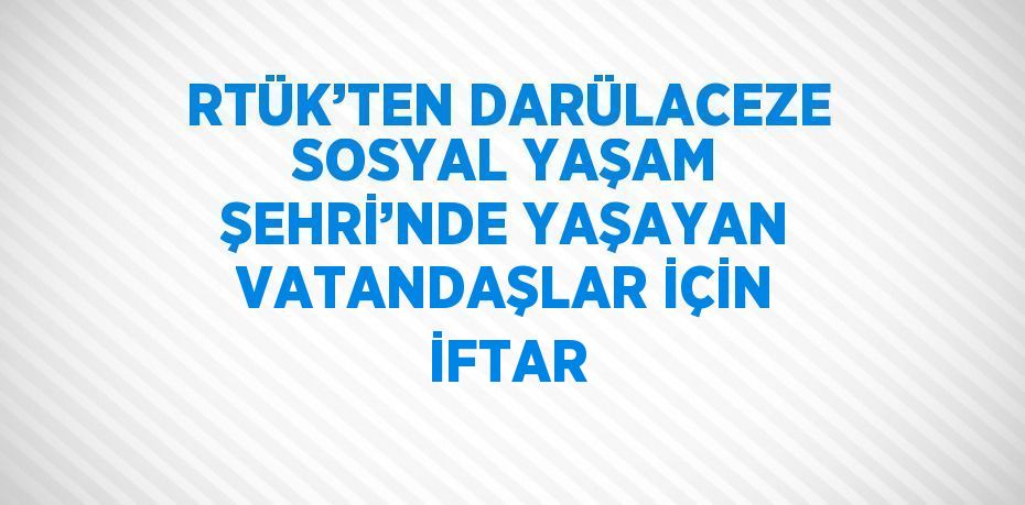 RTÜK’TEN DARÜLACEZE SOSYAL YAŞAM ŞEHRİ’NDE YAŞAYAN VATANDAŞLAR İÇİN İFTAR