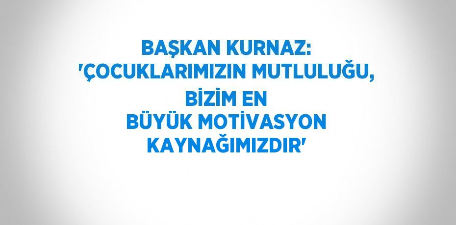 BAŞKAN KURNAZ: 'ÇOCUKLARIMIZIN MUTLULUĞU, BİZİM EN BÜYÜK MOTİVASYON KAYNAĞIMIZDIR'