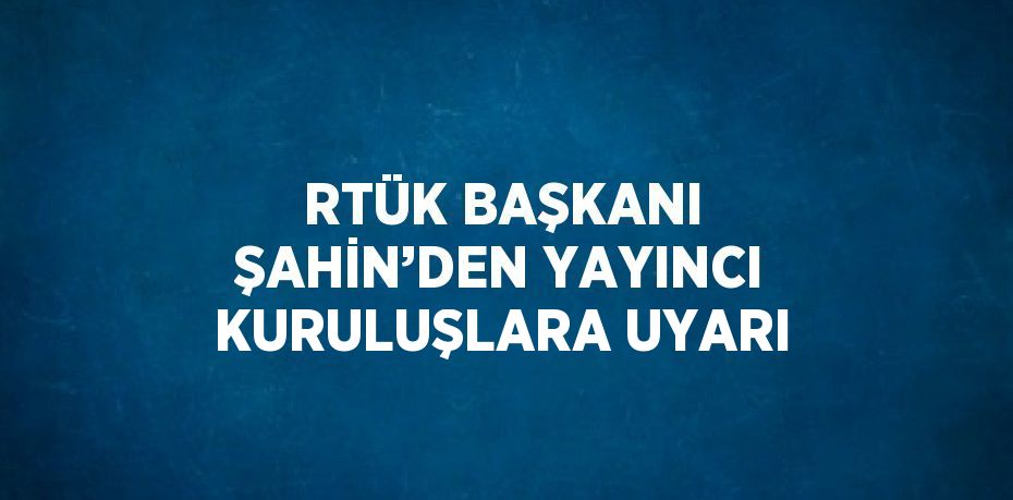 RTÜK BAŞKANI ŞAHİN’DEN YAYINCI KURULUŞLARA UYARI