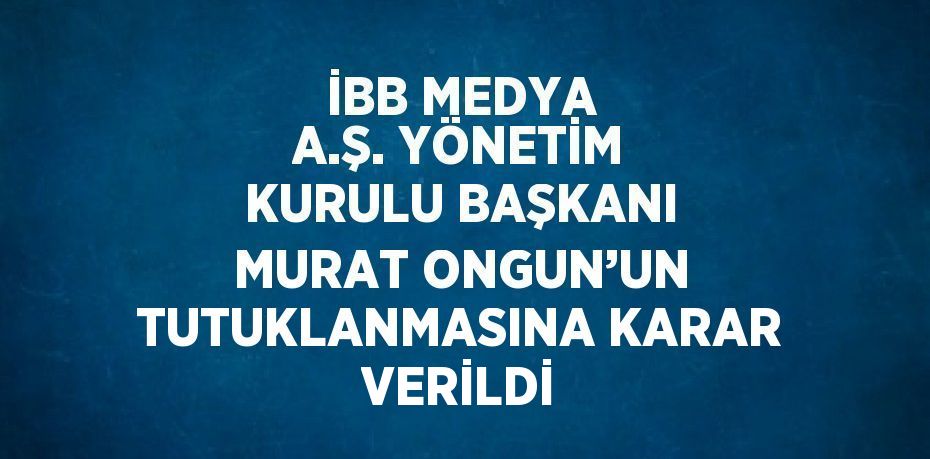 İBB MEDYA A.Ş. YÖNETİM KURULU BAŞKANI MURAT ONGUN’UN TUTUKLANMASINA KARAR VERİLDİ