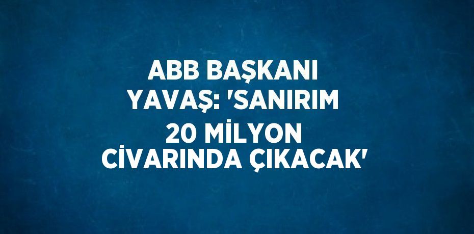 ABB BAŞKANI YAVAŞ: 'SANIRIM 20 MİLYON CİVARINDA ÇIKACAK'