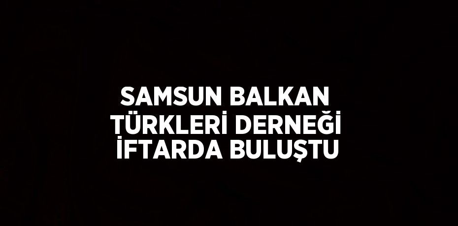 SAMSUN BALKAN TÜRKLERİ DERNEĞİ İFTARDA BULUŞTU