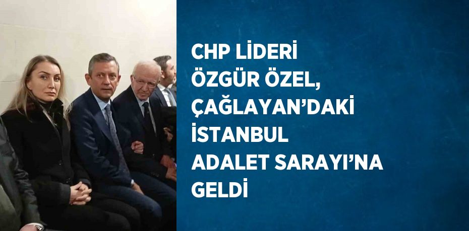 CHP LİDERİ ÖZGÜR ÖZEL, ÇAĞLAYAN’DAKİ İSTANBUL ADALET SARAYI’NA GELDİ