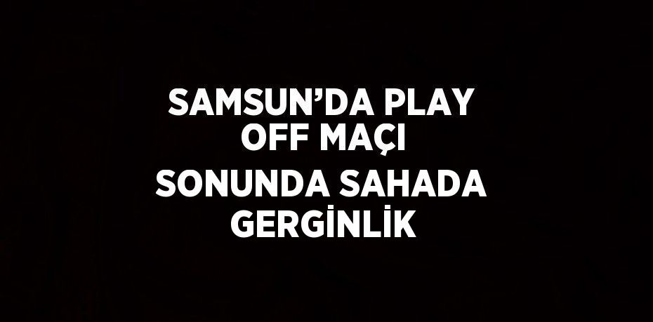 SAMSUN’DA PLAY OFF MAÇI SONUNDA SAHADA GERGİNLİK