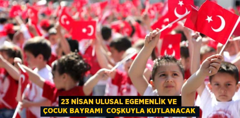 23 NİSAN ULUSAL EGEMENLİK VE ÇOCUK BAYRAMI  COŞKUYLA KUTLANACAK