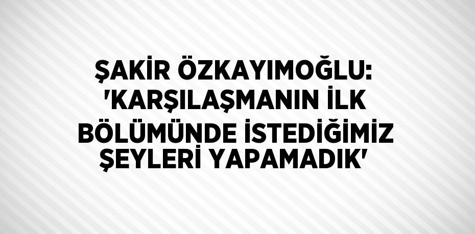 ŞAKİR ÖZKAYIMOĞLU: 'KARŞILAŞMANIN İLK BÖLÜMÜNDE İSTEDİĞİMİZ ŞEYLERİ YAPAMADIK'