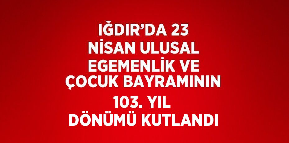 IĞDIR’DA 23 NİSAN ULUSAL EGEMENLİK VE ÇOCUK BAYRAMININ 103. YIL DÖNÜMÜ KUTLANDI