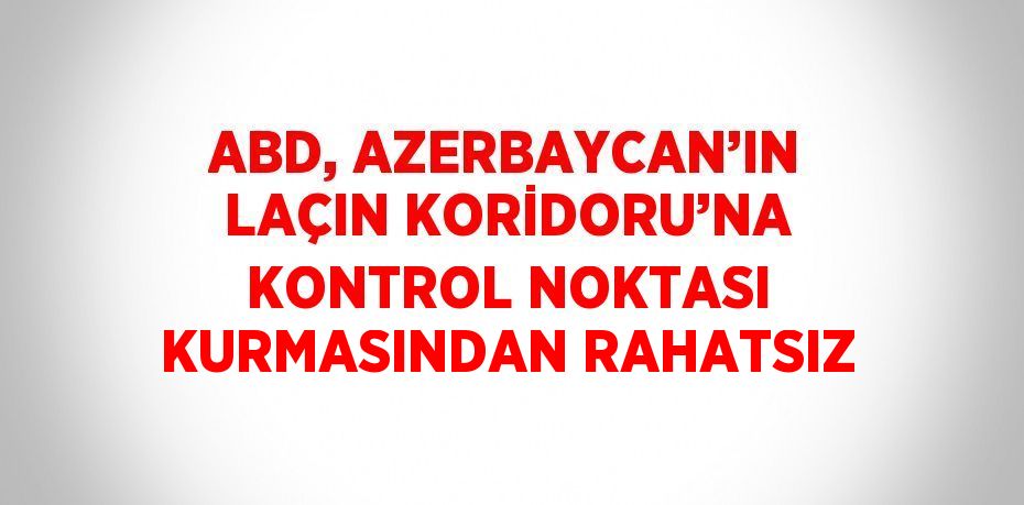 ABD, AZERBAYCAN’IN LAÇIN KORİDORU’NA KONTROL NOKTASI KURMASINDAN RAHATSIZ