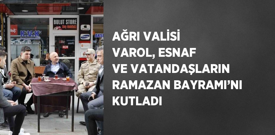 AĞRI VALİSİ VAROL, ESNAF VE VATANDAŞLARIN RAMAZAN BAYRAMI’NI KUTLADI