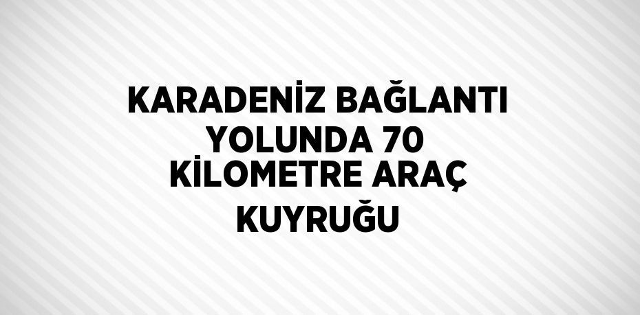 KARADENİZ BAĞLANTI YOLUNDA 70 KİLOMETRE ARAÇ KUYRUĞU